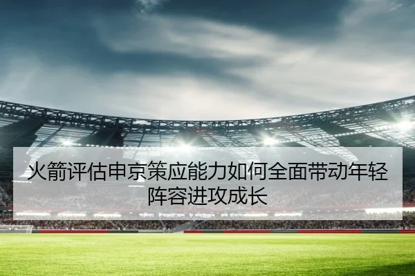 火箭评估申京策应能力如何全面带动年轻阵容进攻成长