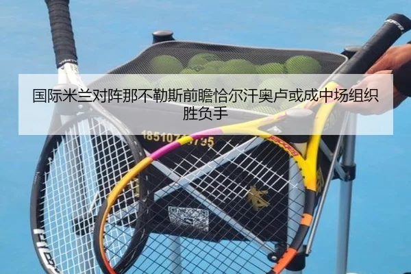 国际米兰对阵那不勒斯前瞻恰尔汗奥卢或成中场组织胜负手