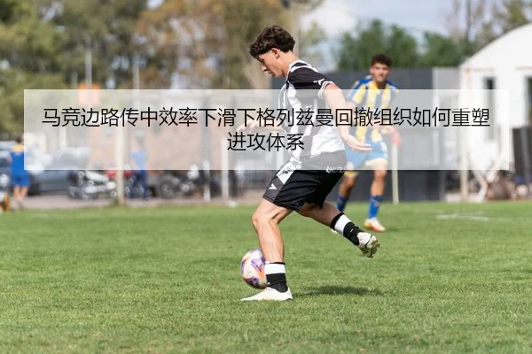 马竞边路传中效率下滑下格列兹曼回撤组织如何重塑进攻体系