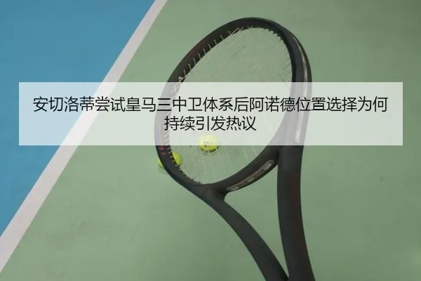 安切洛蒂尝试皇马三中卫体系后阿诺德位置选择为何持续引发热议