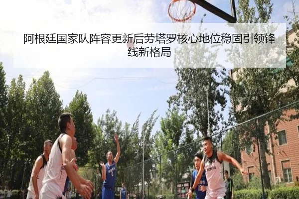 阿根廷国家队阵容更新后劳塔罗核心地位稳固引领锋线新格局